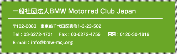 [一般社団法人 BMW Motorrad Club Japan] 〒102-0083  東京都千代田区麹町1-3-23-502 / Tel：03-6272-4731 / Fax：03-6272-4759 / freedial：0120-30-1819 / Email：info@bmw-mcj.org