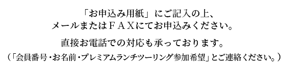 　「お申込み用紙」にご記入の上、メールまたはＦＡＸにてお申込みください。直接お電話での対応も承っております。（「会員番号・お名前・プレミアムランチツーリング参加希望」とご連絡ください。）