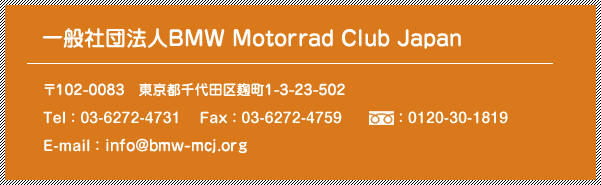 [一般社団法人BMW Motorrad Club Japan] 〒102-0082  東京都千代田区一番町4-22-401 / Tel：03-6272-4731 / Fax：03-6272-4759 / freedial：0120-30-1819 / E-mail：info@bmw-mcj.org