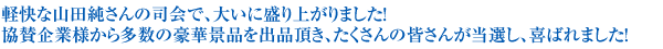 軽快な山田純さんの司会で、大いに盛り上がりました！協賛企業様から多数の豪華景品を出品頂き、たくさんの皆さんが当選し、喜ばれました!